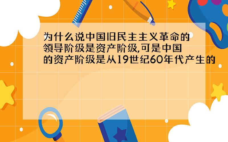 为什么说中国旧民主主义革命的领导阶级是资产阶级,可是中国的资产阶级是从19世纪60年代产生的