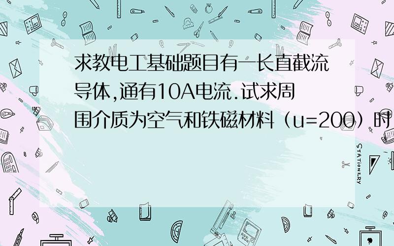 求教电工基础题目有一长直截流导体,通有10A电流.试求周围介质为空气和铁磁材料（u=200）时,距导线轴心5cm初的H和