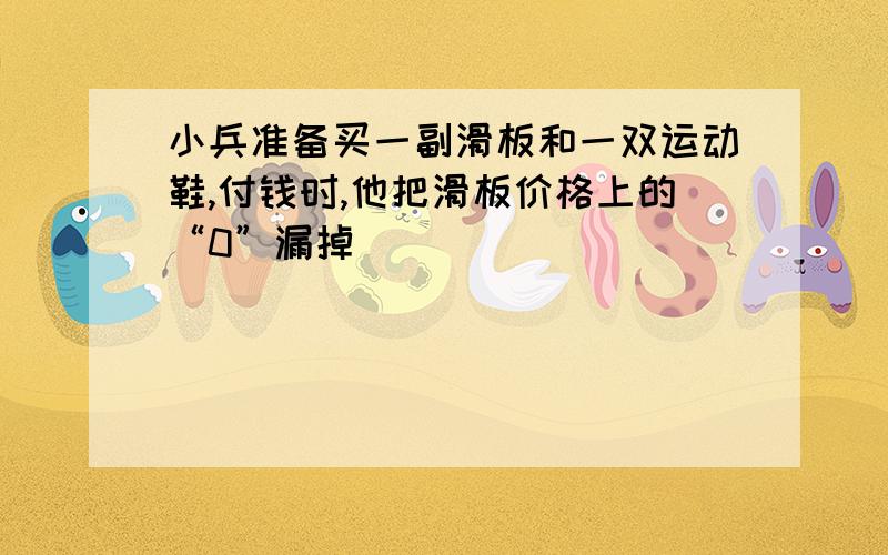 小兵准备买一副滑板和一双运动鞋,付钱时,他把滑板价格上的“0”漏掉