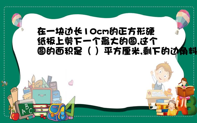 在一块边长10cm的正方形硬纸板上剪下一个最大的圆,这个圆的面积是（ ）平方厘米,剩下的边角料面积是( )