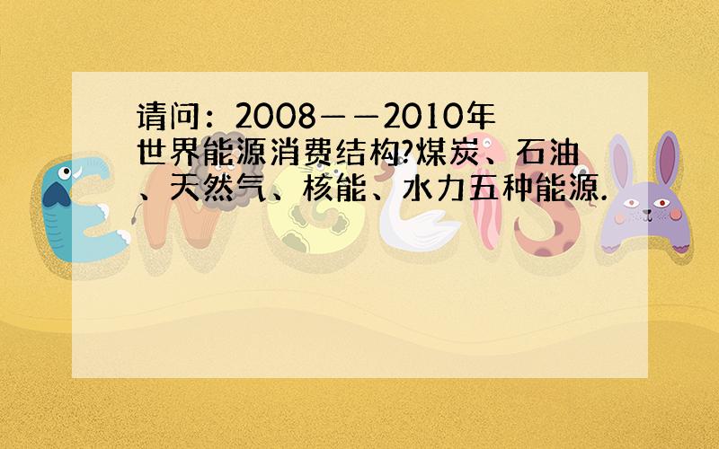 请问：2008——2010年世界能源消费结构?煤炭、石油、天然气、核能、水力五种能源.