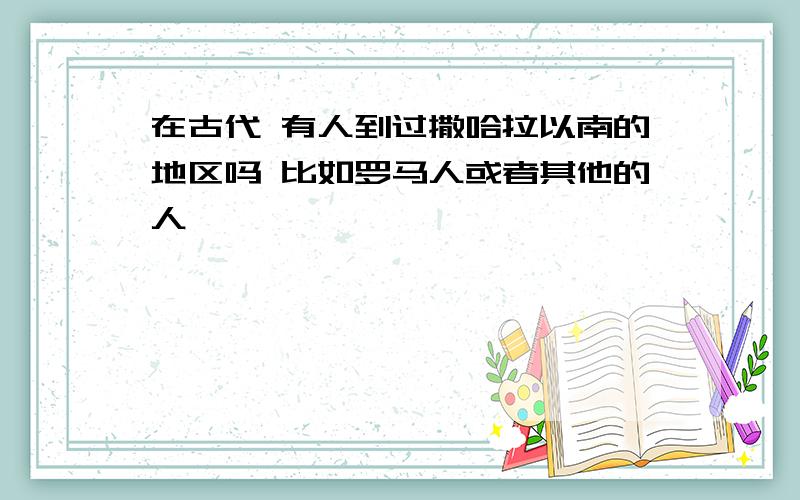 在古代 有人到过撒哈拉以南的地区吗 比如罗马人或者其他的人