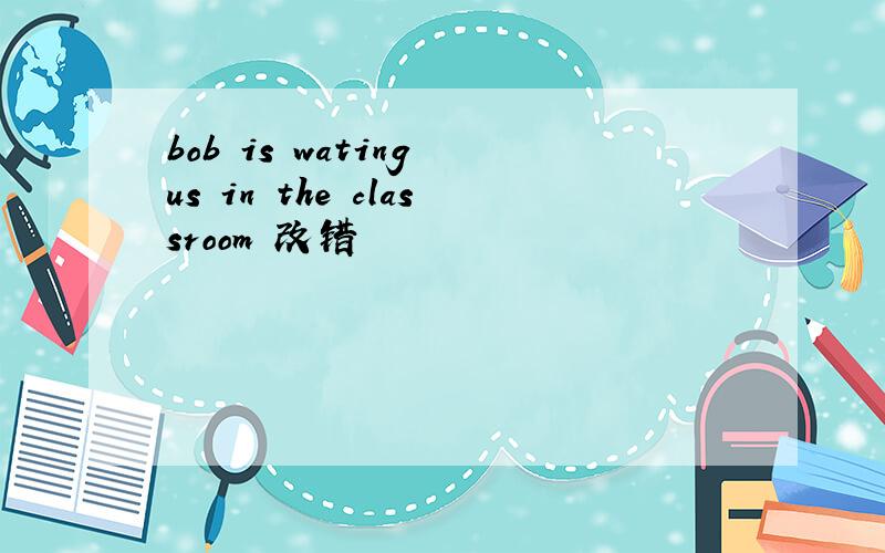 bob is wating us in the classroom 改错