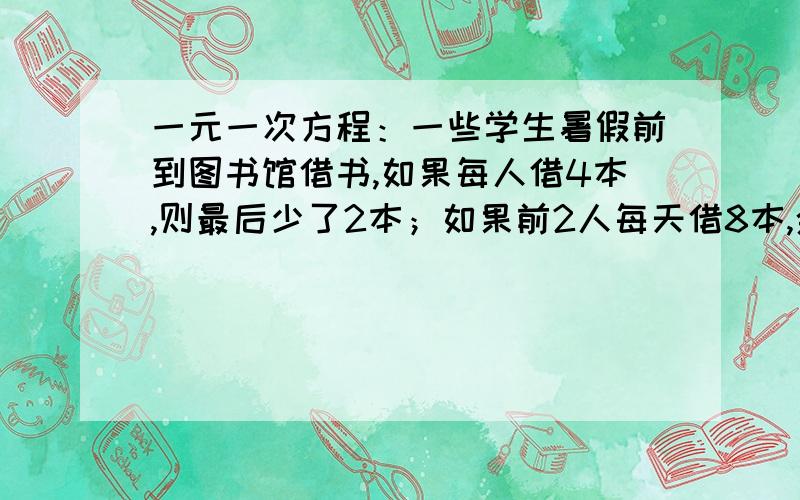 一元一次方程：一些学生暑假前到图书馆借书,如果每人借4本,则最后少了2本；如果前2人每天借8本,余下的人每天借3本,这批