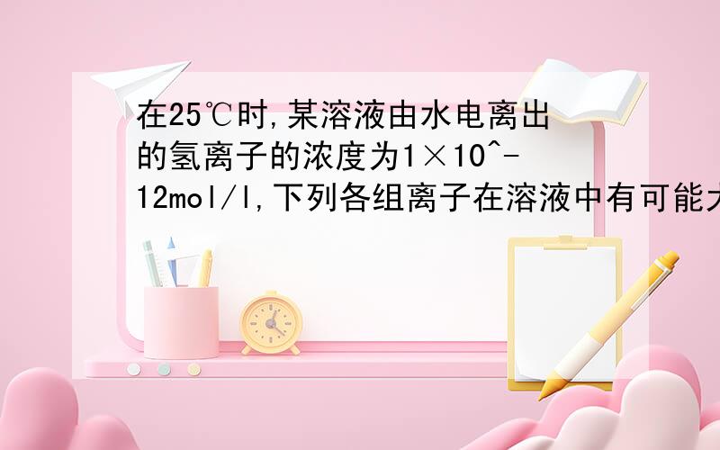 在25℃时,某溶液由水电离出的氢离子的浓度为1×10^-12mol/l,下列各组离子在溶液中有可能大量共存的是：