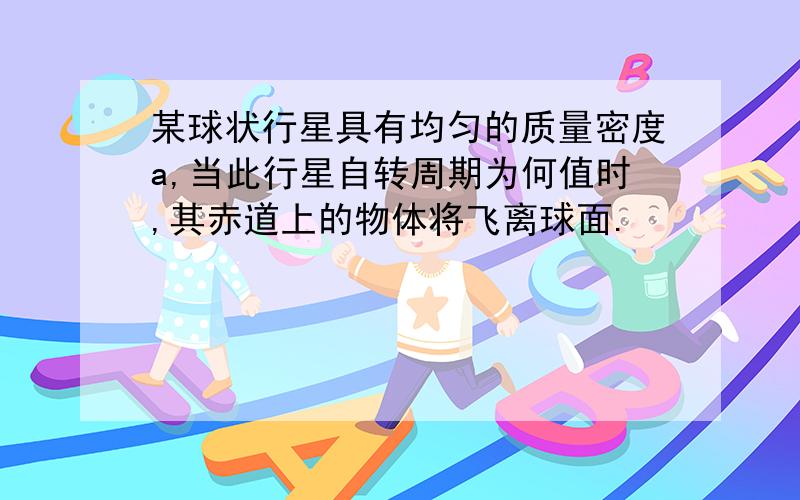 某球状行星具有均匀的质量密度a,当此行星自转周期为何值时,其赤道上的物体将飞离球面.