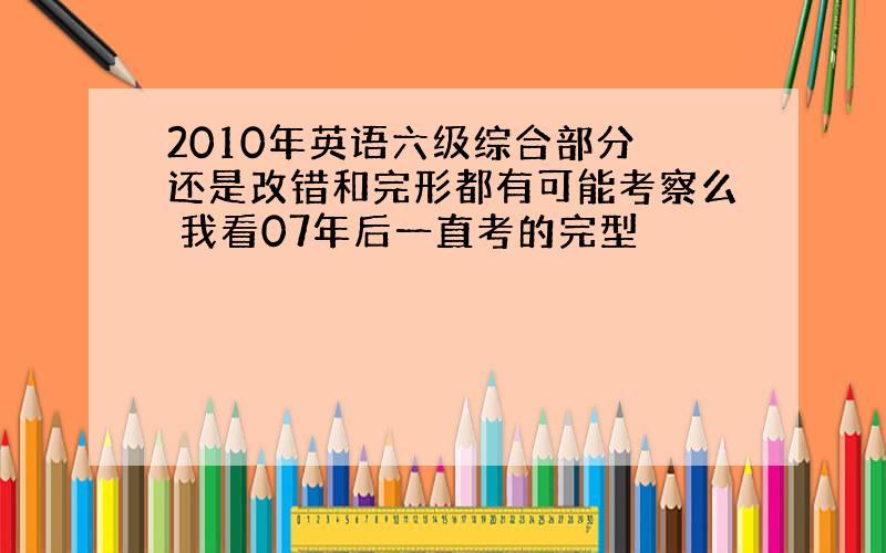 2010年英语六级综合部分 还是改错和完形都有可能考察么 我看07年后一直考的完型