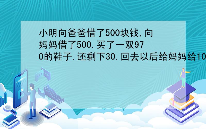 小明向爸爸借了500块钱,向妈妈借了500.买了一双970的鞋子.还剩下30.回去以后给妈妈给10块,给爸爸给10块,自