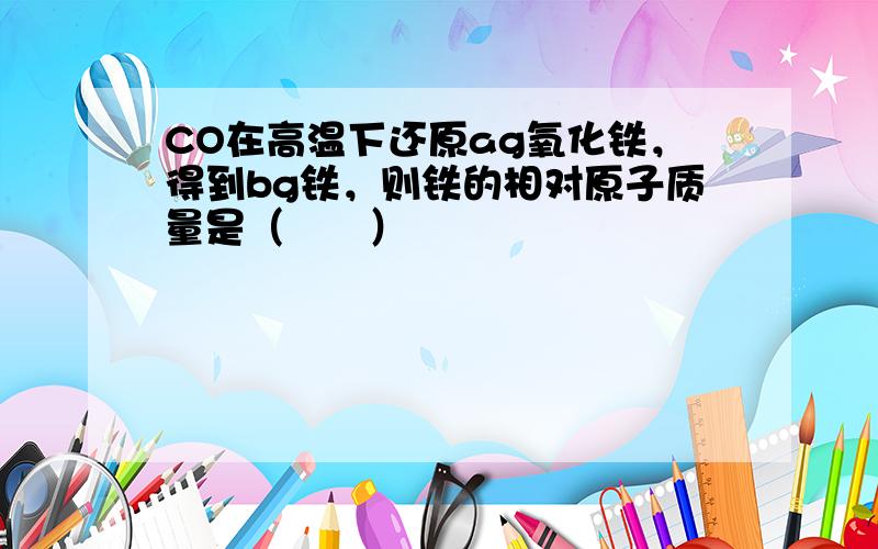 CO在高温下还原ag氧化铁，得到bg铁，则铁的相对原子质量是（　　）