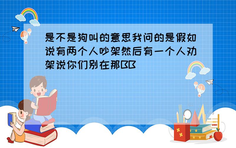 是不是狗叫的意思我问的是假如说有两个人吵架然后有一个人劝架说你们别在那BB