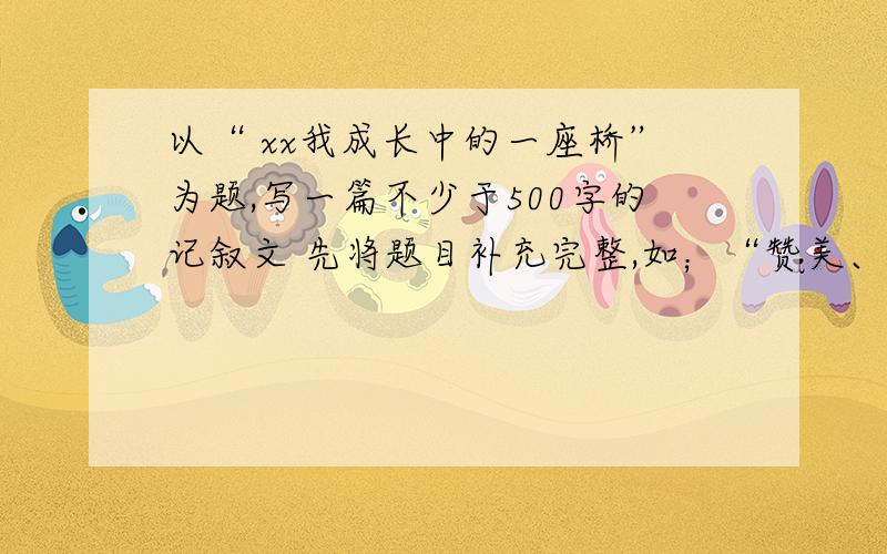 以“ xx我成长中的一座桥”为题,写一篇不少于500字的记叙文 先将题目补充完整,如；“赞美、挫折、鼓励、友谊、信任、坚