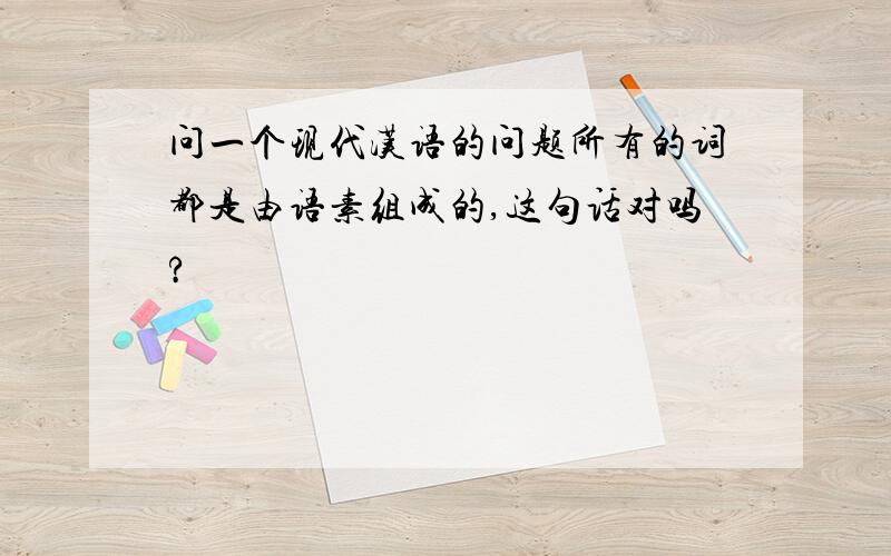 问一个现代汉语的问题所有的词都是由语素组成的,这句话对吗?