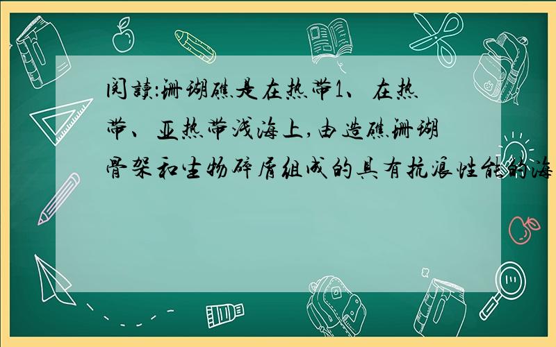 阅读：珊瑚礁是在热带1、在热带、亚热带浅海上,由造礁珊瑚骨架和生物碎屑组成的具有抗浪性能的海底隆起.造礁生物的种类并非只