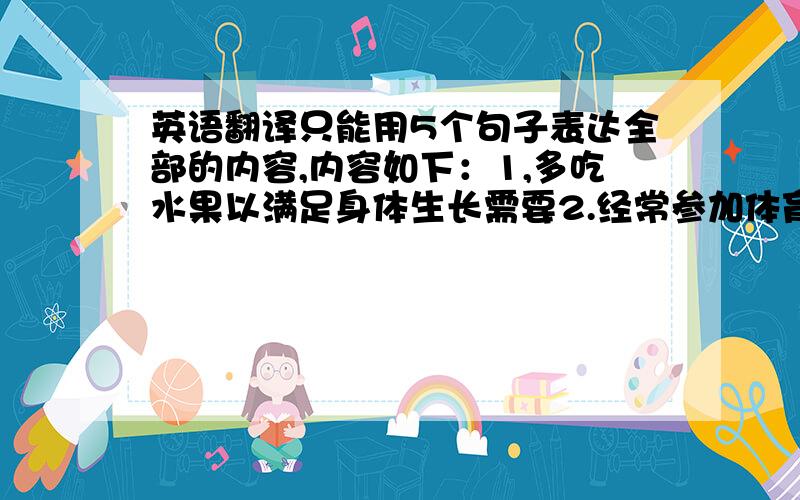 英语翻译只能用5个句子表达全部的内容,内容如下：1,多吃水果以满足身体生长需要2.经常参加体育锻炼以强身】3.以积极的生