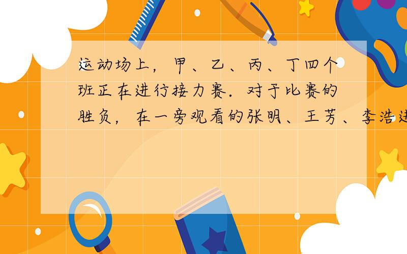 运动场上，甲、乙、丙、丁四个班正在进行接力赛．对于比赛的胜负，在一旁观看的张明、王芳、李浩进行着猜测．