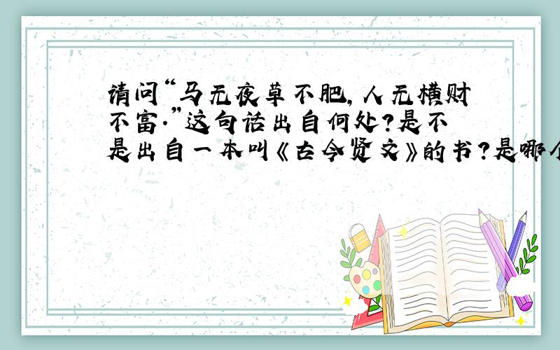 请问“马无夜草不肥,人无横财不富.”这句话出自何处?是不是出自一本叫《古今贤文》的书?是哪个朝代的?