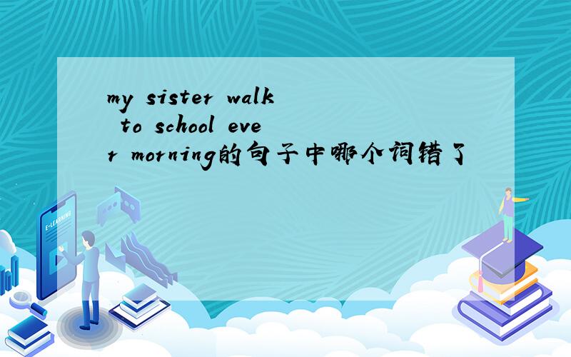 my sister walk to school ever morning的句子中哪个词错了