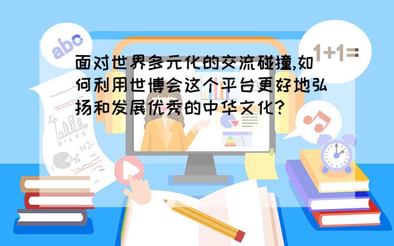 面对世界多元化的交流碰撞,如何利用世博会这个平台更好地弘扬和发展优秀的中华文化?