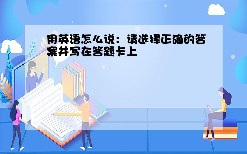 用英语怎么说：请选择正确的答案并写在答题卡上