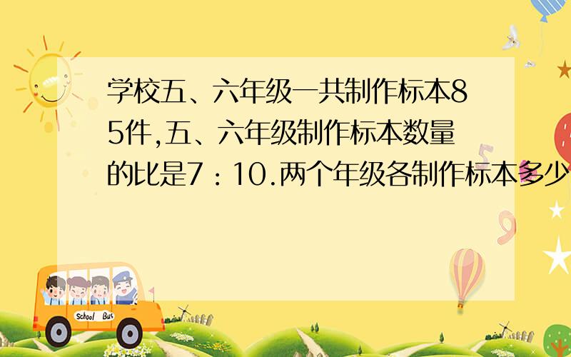 学校五、六年级一共制作标本85件,五、六年级制作标本数量的比是7：10.两个年级各制作标本多少件?