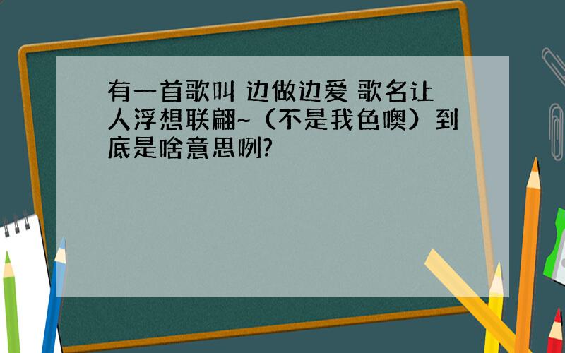 有一首歌叫 边做边爱 歌名让人浮想联翩~（不是我色噢）到底是啥意思咧?