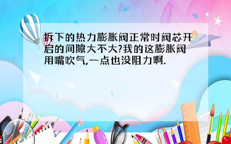 拆下的热力膨胀阀正常时阀芯开启的间隙大不大?我的这膨胀阀用嘴吹气,一点也没阻力啊.