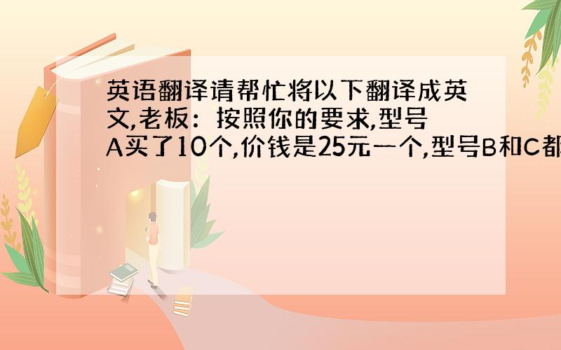 英语翻译请帮忙将以下翻译成英文,老板：按照你的要求,型号A买了10个,价钱是25元一个,型号B和C都是15元一个,各买6