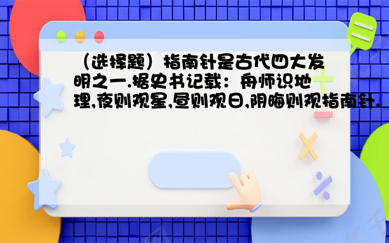 （选择题）指南针是古代四大发明之一.据史书记载：舟师识地理,夜则观星,昼则观日,阴晦则观指南针.