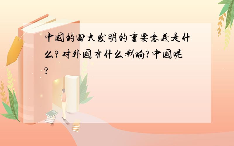 中国的四大发明的重要意义是什么?对外国有什么影响?中国呢?