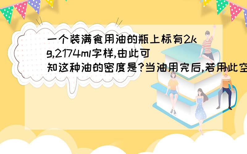 一个装满食用油的瓶上标有2kg,2174ml字样,由此可知这种油的密度是?当油用完后,若用此空瓶来装水,最多