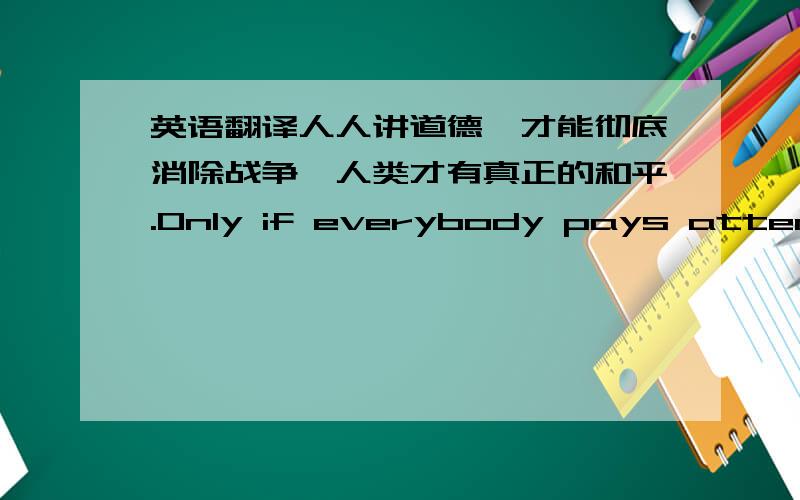 英语翻译人人讲道德,才能彻底消除战争,人类才有真正的和平.Only if everybody pays attentio