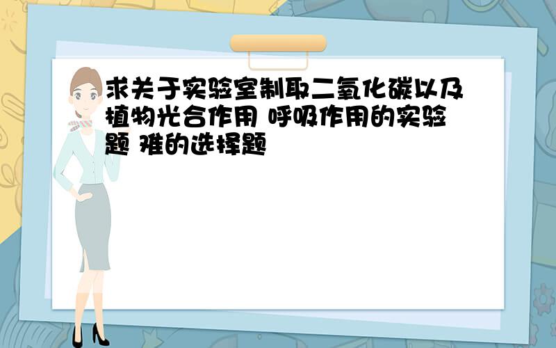 求关于实验室制取二氧化碳以及植物光合作用 呼吸作用的实验题 难的选择题