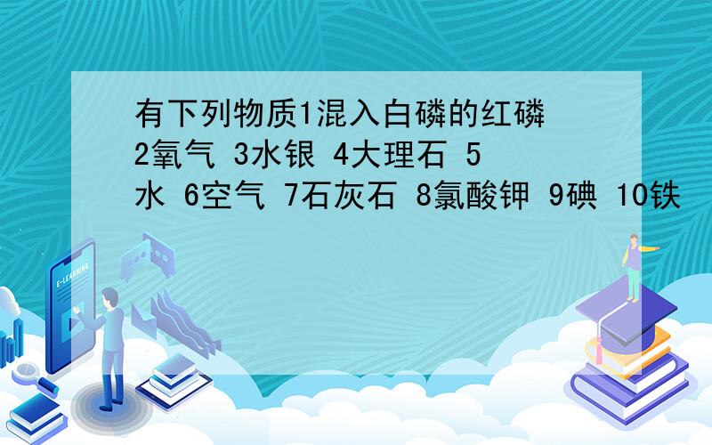 有下列物质1混入白磷的红磷 2氧气 3水银 4大理石 5水 6空气 7石灰石 8氯酸钾 9碘 10铁