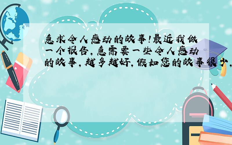 急求令人感动的故事!最近我做一个报告,急需要一些令人感动的故事,越多越好,假如您的故事很少,我也非常感谢您对我的支持.可