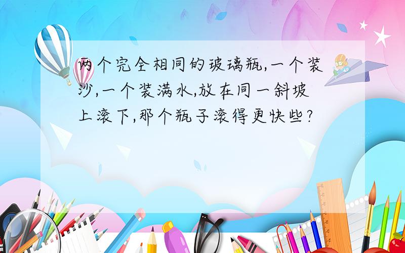 两个完全相同的玻璃瓶,一个装沙,一个装满水,放在同一斜坡上滚下,那个瓶子滚得更快些?