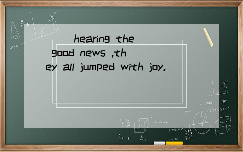 ( )hearing the good news ,they all jumped with joy.