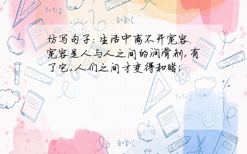 仿写句子：生活中离不开宽容.宽容是人与人之间的润滑剂,有了它,人们之间才变得和睦；