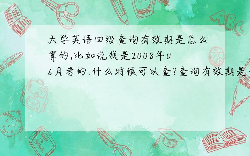 大学英语四级查询有效期是怎么算的,比如说我是2008年06月考的.什么时候可以查?查询有效期是多久,多久之后就不能查了?