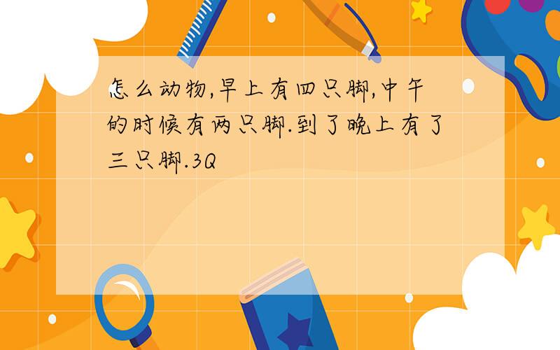 怎么动物,早上有四只脚,中午的时候有两只脚.到了晚上有了三只脚.3Q