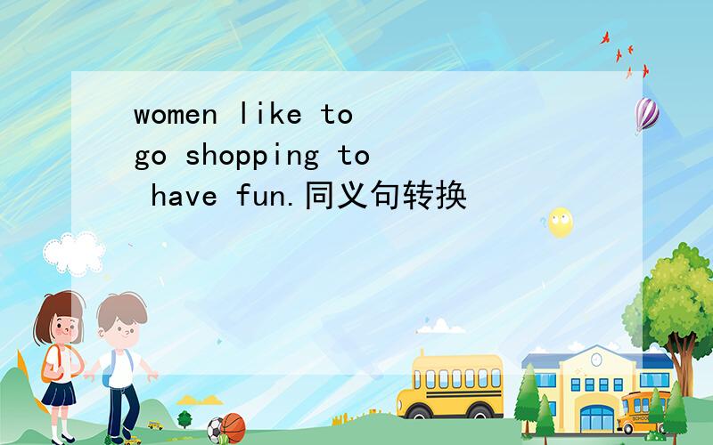 women like to go shopping to have fun.同义句转换