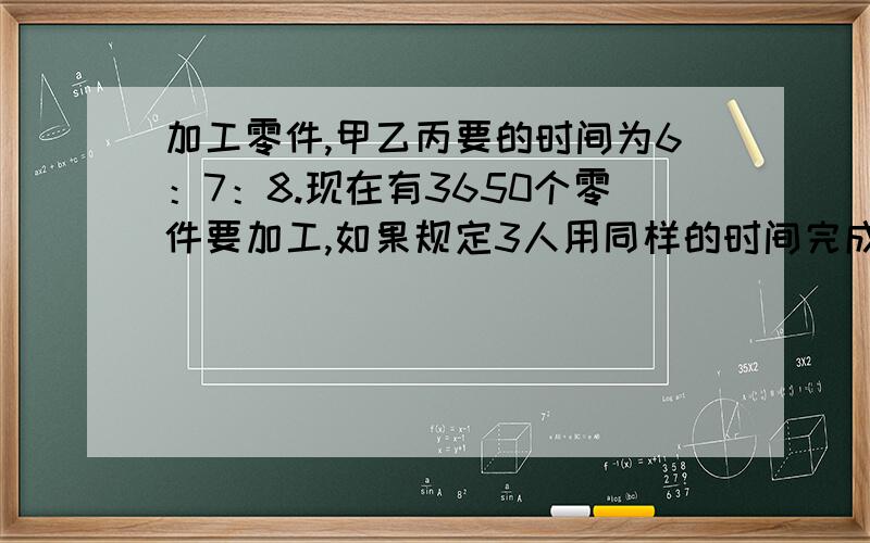 加工零件,甲乙丙要的时间为6：7：8.现在有3650个零件要加工,如果规定3人用同样的时间完成任务,各要加工多少个?