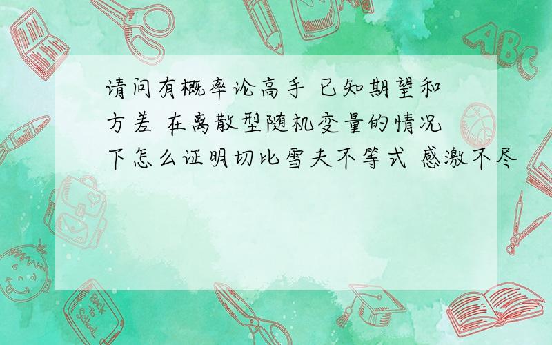 请问有概率论高手 已知期望和方差 在离散型随机变量的情况下怎么证明切比雪夫不等式 感激不尽