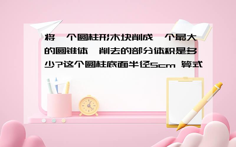 将一个圆柱形木块削成一个最大的圆锥体,削去的部分体积是多少?这个圆柱底面半径5cm 算式