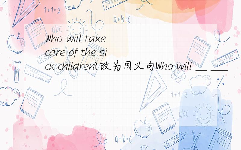 Who will take care of the sick children?改为同义句Who will __ ___