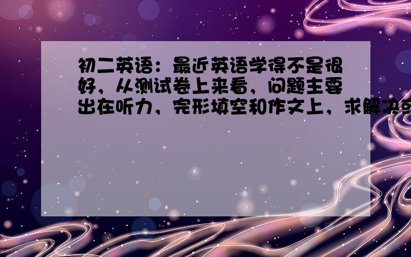 初二英语：最近英语学得不是很好，从测试卷上来看，问题主要出在听力，完形填空和作文上，求解决或提高方