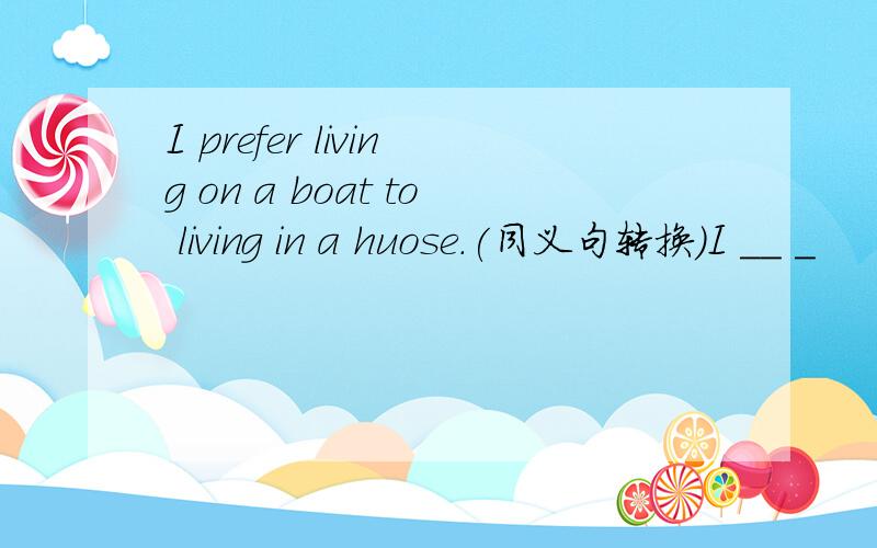 I prefer living on a boat to living in a huose.(同义句转换）I __ _