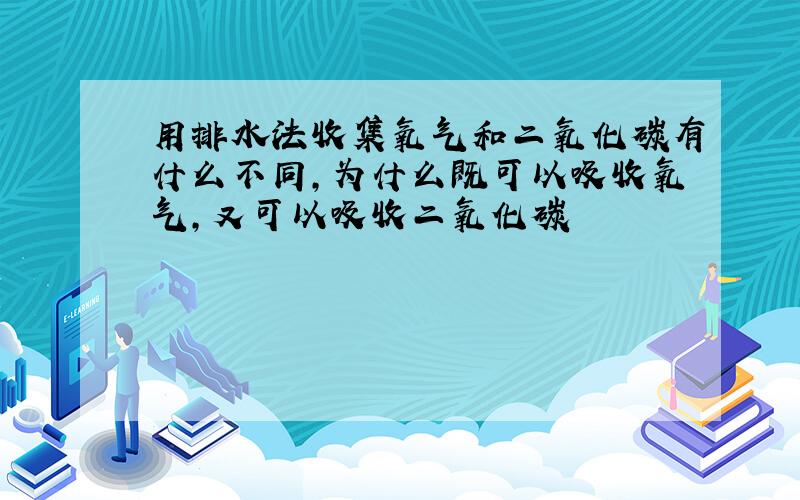 用排水法收集氧气和二氧化碳有什么不同,为什么既可以吸收氧气,又可以吸收二氧化碳