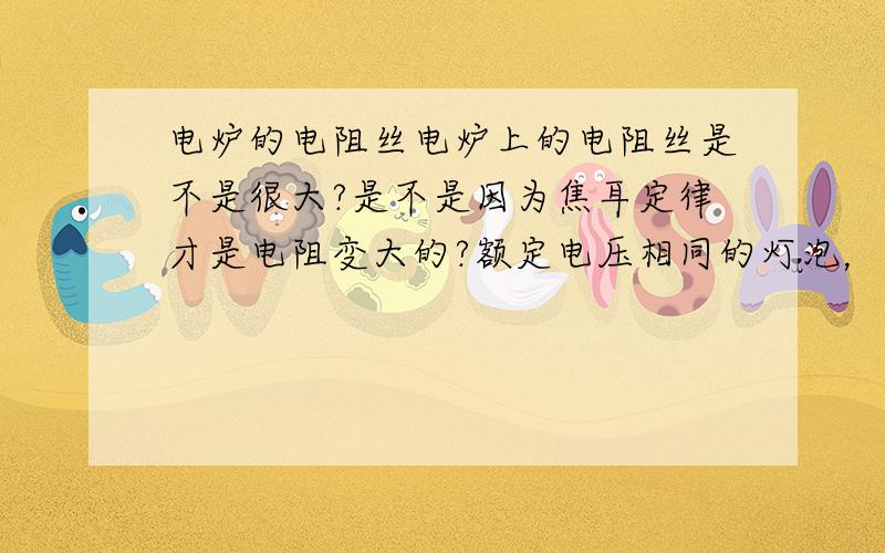 电炉的电阻丝电炉上的电阻丝是不是很大?是不是因为焦耳定律才是电阻变大的?额定电压相同的灯泡，额定功率越大，电阻越小，单位