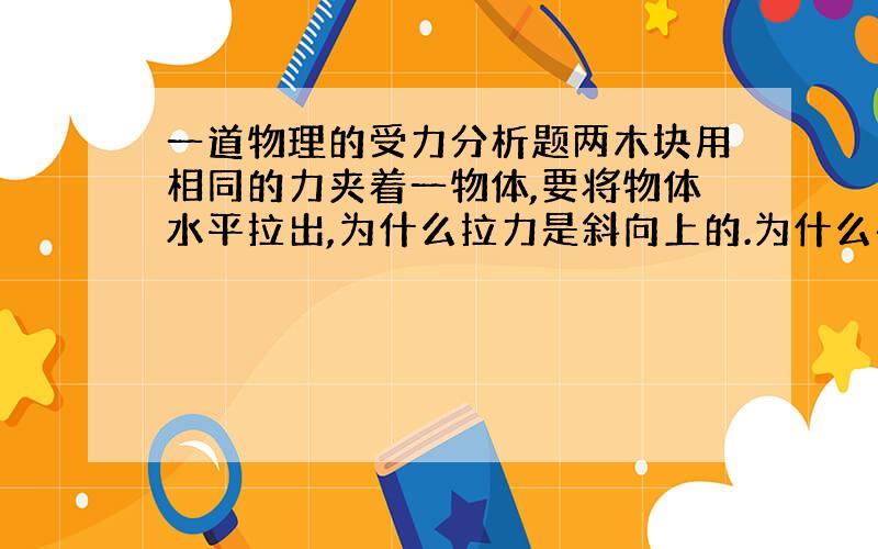 一道物理的受力分析题两木块用相同的力夹着一物体,要将物体水平拉出,为什么拉力是斜向上的.为什么在受力分析里没有受到物体在