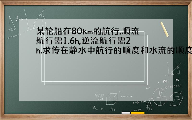 某轮船在80km的航行,顺流航行需1.6h,逆流航行需2h.求传在静水中航行的顺度和水流的顺度